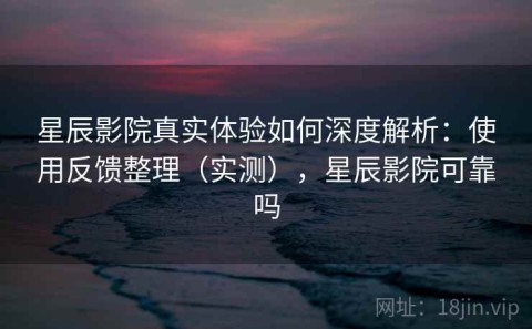 星辰影院真实体验如何深度解析：使用反馈整理（实测），星辰影院可靠吗