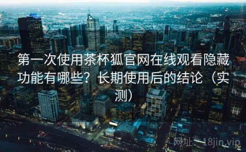 第一次使用茶杯狐官网在线观看隐藏功能有哪些？长期使用后的结论（实测）