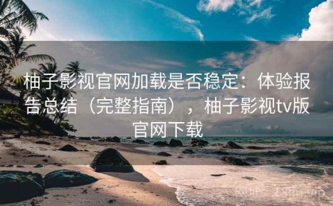 柚子影视官网加载是否稳定：体验报告总结（完整指南），柚子影视tv版官网下载