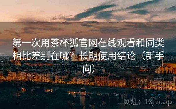 第一次用茶杯狐官网在线观看和同类相比差别在哪？长期使用结论（新手向）