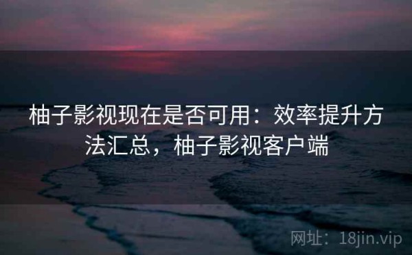 柚子影视现在是否可用：效率提升方法汇总，柚子影视客户端