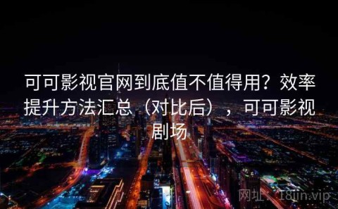 可可影视官网到底值不值得用？效率提升方法汇总（对比后），可可影视剧场
