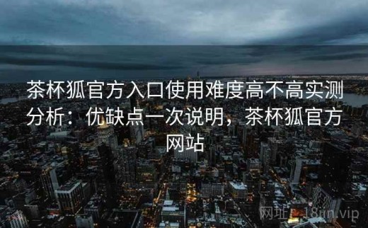茶杯狐官方入口使用难度高不高实测分析：优缺点一次说明，茶杯狐官方网站