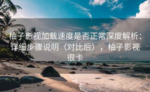 柚子影视加载速度是否正常深度解析：详细步骤说明（对比后），柚子影视很卡