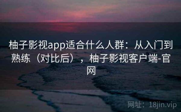 柚子影视app适合什么人群：从入门到熟练（对比后），柚子影视客户端-官网