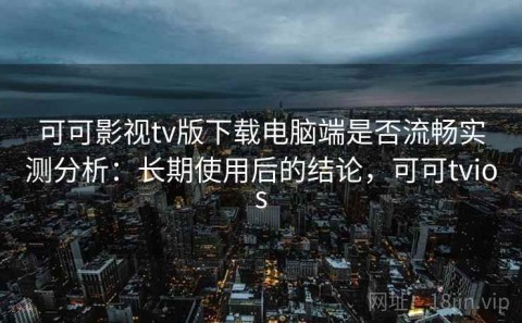 可可影视tv版下载电脑端是否流畅实测分析：长期使用后的结论，可可tvios
