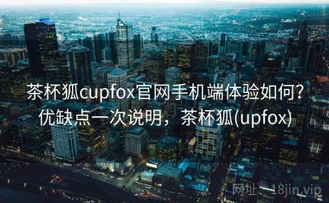 茶杯狐cupfox官网手机端体验如何？优缺点一次说明，茶杯狐(upfox)