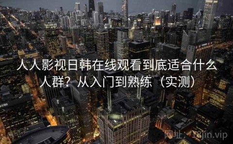 人人影视日韩在线观看到底适合什么人群？从入门到熟练（实测）