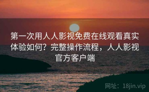 第一次用人人影视免费在线观看真实体验如何？完整操作流程，人人影视官方客户端