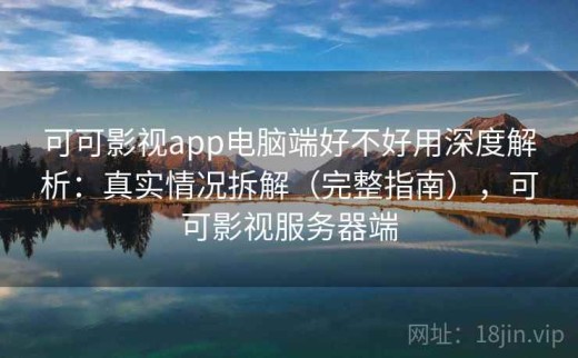 可可影视app电脑端好不好用深度解析：真实情况拆解（完整指南），可可影视服务器端