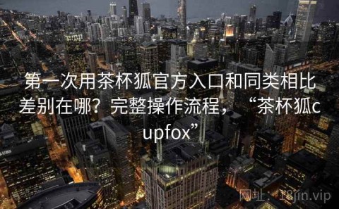 第一次用茶杯狐官方入口和同类相比差别在哪？完整操作流程，“茶杯狐cupfox”