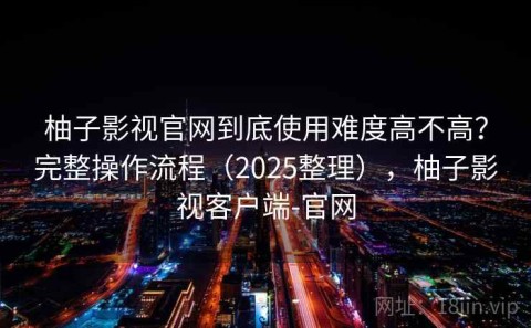 柚子影视官网到底使用难度高不高？完整操作流程（2025整理），柚子影视客户端-官网