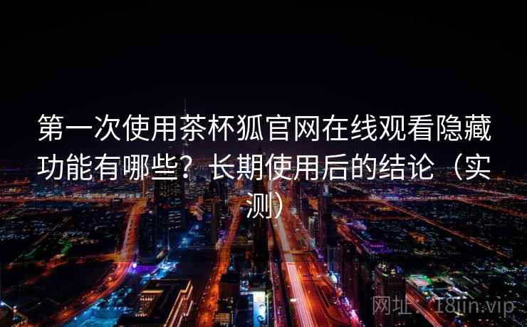 第一次使用茶杯狐官网在线观看隐藏功能有哪些?长期使用后的结论(实测) 第一次使用茶杯狐官网在线观看隐藏功能有哪些?长期使用后的结论(实测)