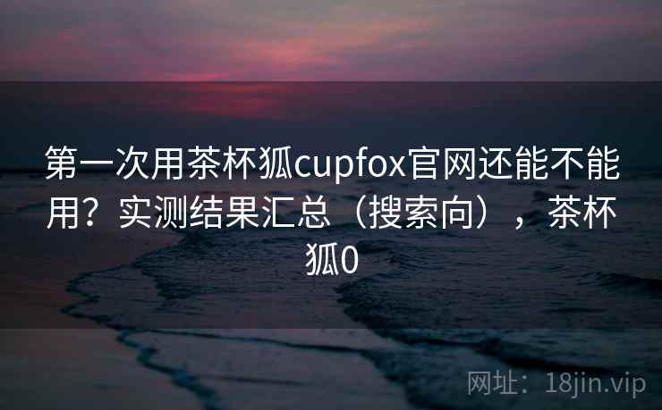 第一次用茶杯狐cupfox官网还能不能用？实测结果汇总（搜索向），茶杯狐0