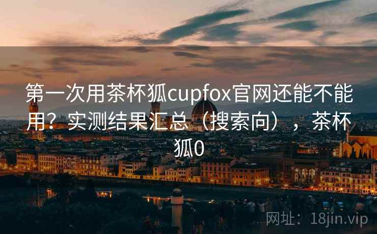 第一次用茶杯狐cupfox官网还能不能用？实测结果汇总（搜索向），茶杯狐0