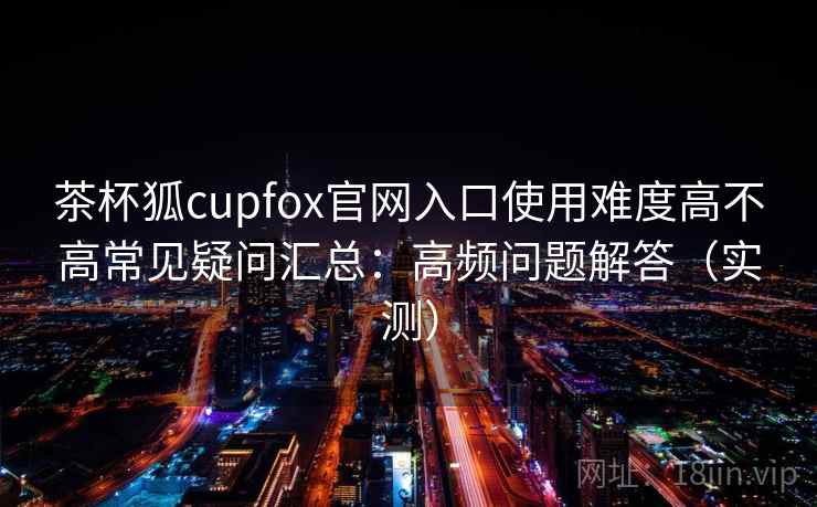 茶杯狐cupfox官网入口使用难度高不高常见疑问汇总：高频问题解答（实测）