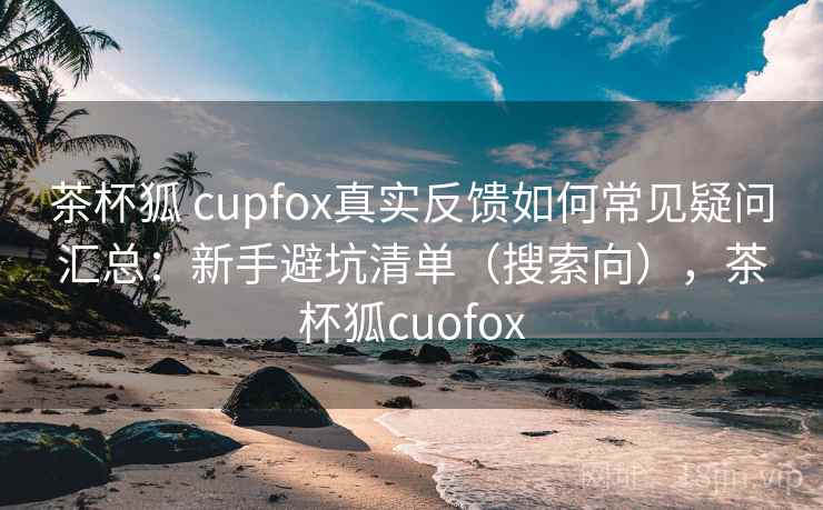 茶杯狐 cupfox真实反馈如何常见疑问汇总：新手避坑清单（搜索向），茶杯狐cuofox