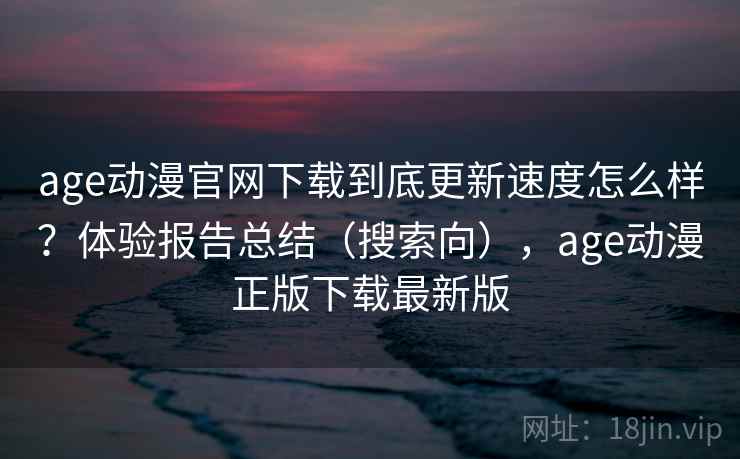 age动漫官网下载到底更新速度怎么样？体验报告总结（搜索向），age动漫正版下载最新版