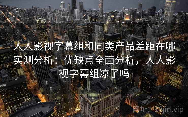 人人影视字幕组和同类产品差距在哪实测分析：优缺点全面分析，人人影视字幕组凉了吗