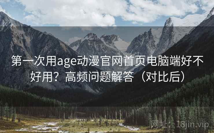 第一次用age动漫官网首页电脑端好不好用？高频问题解答（对比后）