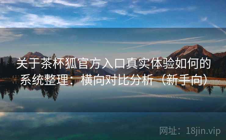 关于茶杯狐官方入口真实体验如何的系统整理：横向对比分析（新手向）
