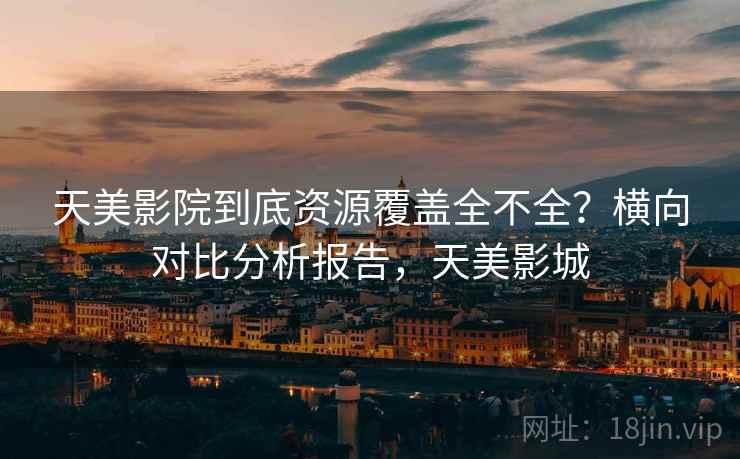 天美影院到底资源覆盖全不全？横向对比分析报告，天美影城
