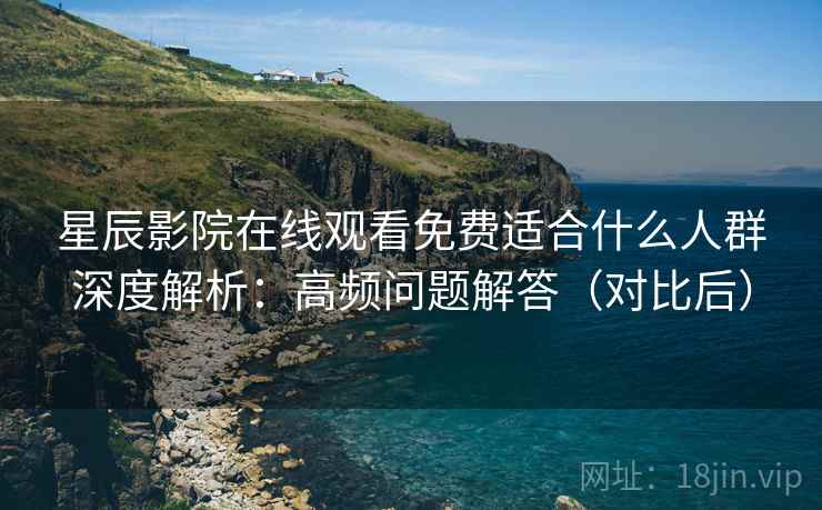 星辰影院在线观看免费适合什么人群深度解析：高频问题解答（对比后）