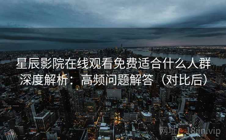 星辰影院在线观看免费适合什么人群深度解析：高频问题解答（对比后）