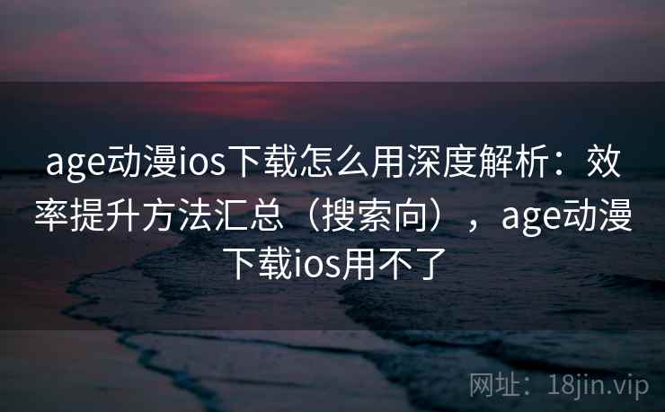 age动漫ios下载怎么用深度解析：效率提升方法汇总（搜索向），age动漫下载ios用不了