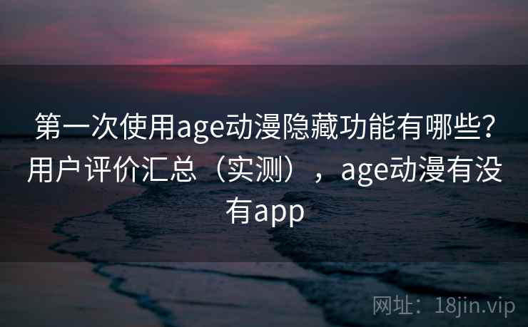 第一次使用age动漫隐藏功能有哪些？用户评价汇总（实测），age动漫有没有app