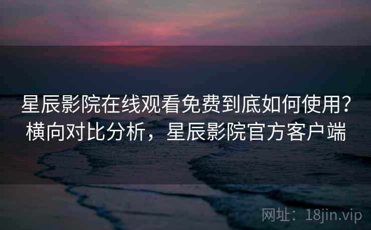 星辰影院在线观看免费到底如何使用？横向对比分析，星辰影院官方客户端
