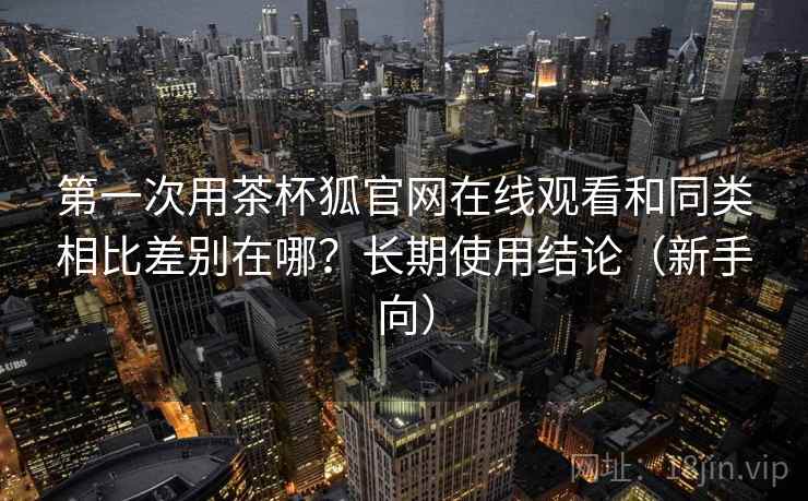 第一次用茶杯狐官网在线观看和同类相比差别在哪？长期使用结论（新手向）