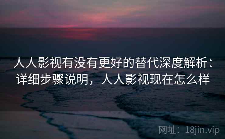 人人影视有没有更好的替代深度解析：详细步骤说明，人人影视现在怎么样