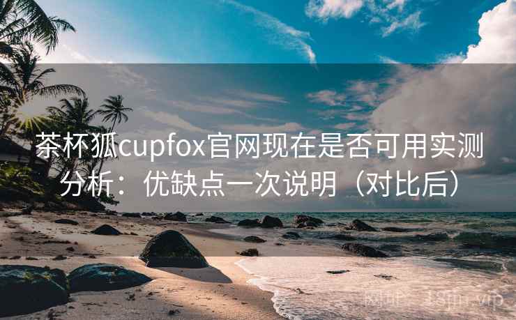 茶杯狐cupfox官网现在是否可用实测分析：优缺点一次说明（对比后）