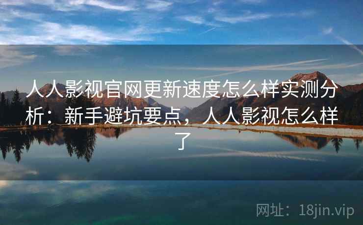 人人影视官网更新速度怎么样实测分析：新手避坑要点，人人影视怎么样了