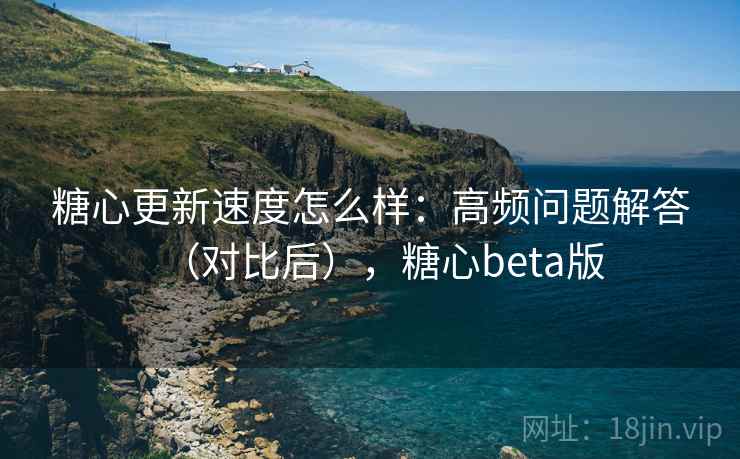 糖心更新速度怎么样：高频问题解答（对比后），糖心beta版