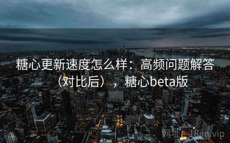 糖心更新速度怎么样：高频问题解答（对比后），糖心beta版