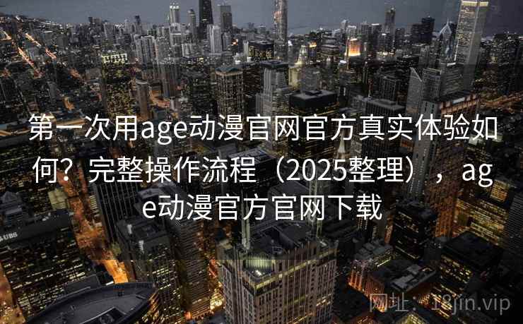 第一次用age动漫官网官方真实体验如何？完整操作流程（2025整理），age动漫官方官网下载