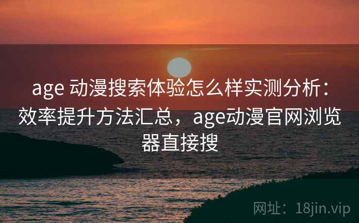 age 动漫搜索体验怎么样实测分析：效率提升方法汇总，age动漫官网浏览器直接搜