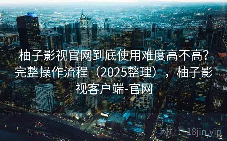 柚子影视官网到底使用难度高不高？完整操作流程（2025整理），柚子影视客户端-官网