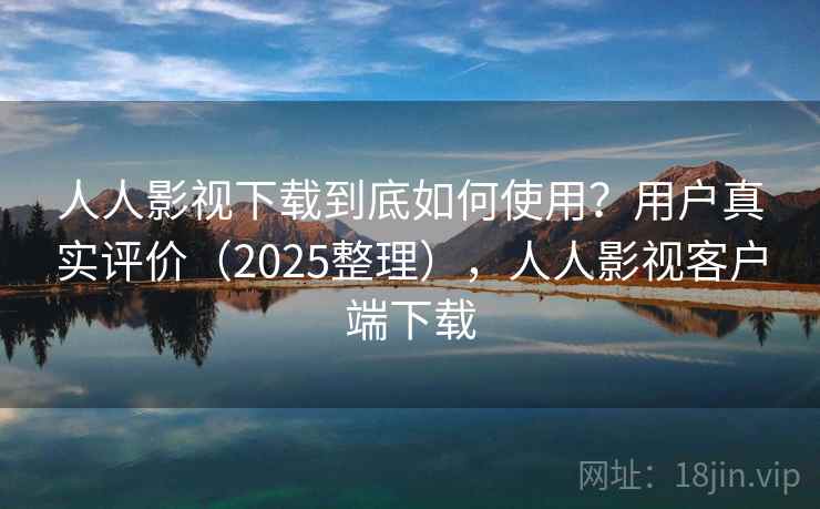 人人影视下载到底如何使用？用户真实评价（2025整理），人人影视客户端下载