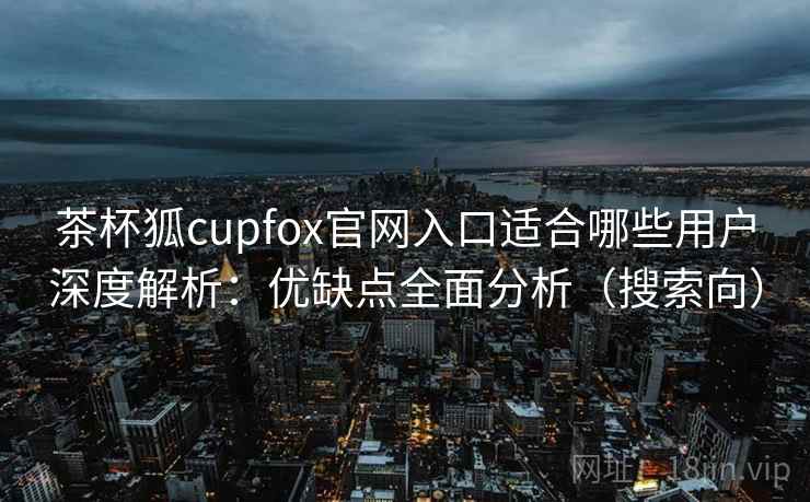 茶杯狐cupfox官网入口适合哪些用户深度解析：优缺点全面分析（搜索向）