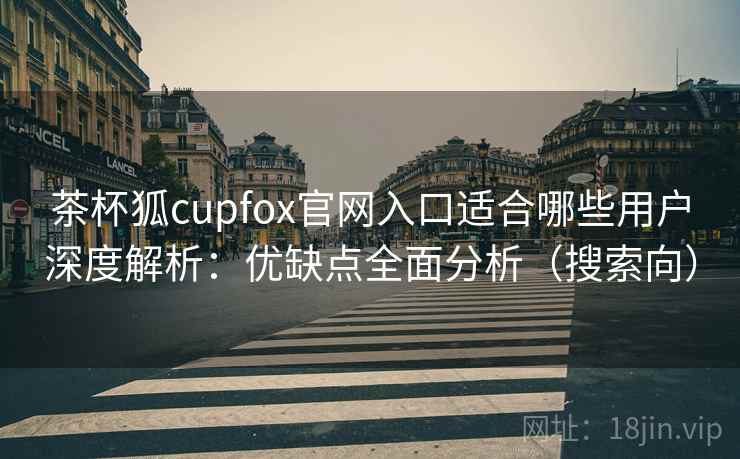 茶杯狐cupfox官网入口适合哪些用户深度解析：优缺点全面分析（搜索向）
