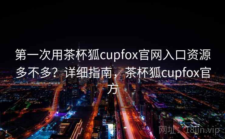 第一次用茶杯狐cupfox官网入口资源多不多？详细指南，茶杯狐cupfox官方