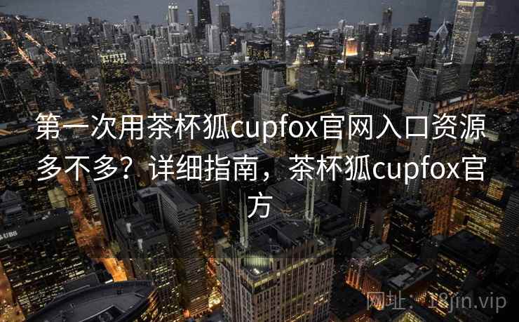 第一次用茶杯狐cupfox官网入口资源多不多？详细指南，茶杯狐cupfox官方