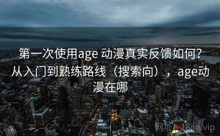 第一次使用age 动漫真实反馈如何？从入门到熟练路线（搜索向），age动漫在哪