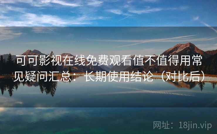可可影视在线免费观看值不值得用常见疑问汇总：长期使用结论（对比后）