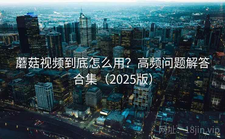 蘑菇视频到底怎么用？高频问题解答合集（2025版）
