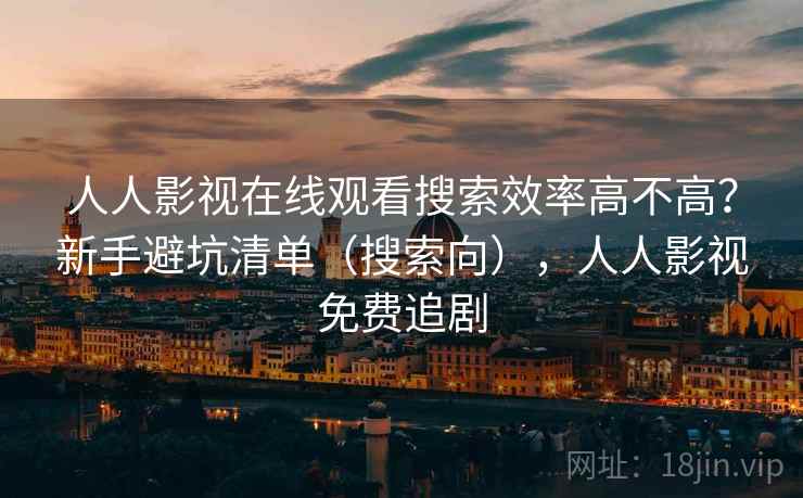 人人影视在线观看搜索效率高不高？新手避坑清单（搜索向），人人影视免费追剧