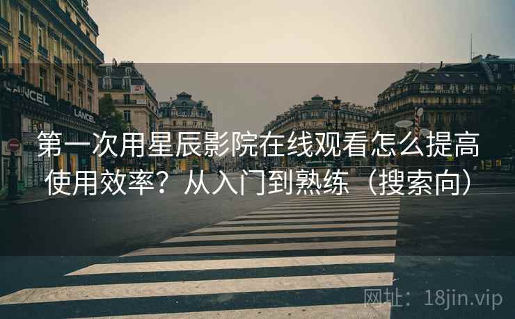 第一次用星辰影院在线观看怎么提高使用效率？从入门到熟练（搜索向）